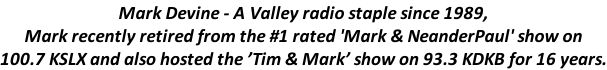 Mark Devine - A Valley radio staple since 1989,  Mark recently retired from the #1 rated 'Mark & NeanderPaul' show on  100.7 KSLX and also hosted the ’Tim & Mark’ show on 93.3 KDKB for 16 years.